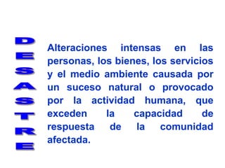 Alteraciones intensas en las personas, los bienes, los servicios y el medio ambiente causada por un suceso natural o provocado por la actividad humana, que exceden la capacidad de respuesta de la comunidad afectada.DESASTRE