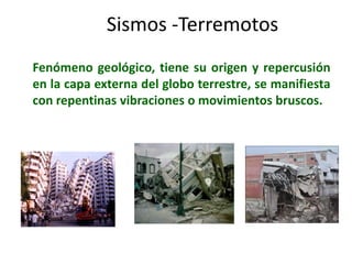 Sismos -TerremotosFenómeno geológico, tiene su origen y repercusión en la capa externa del globo terrestre, se manifiesta con repentinas vibraciones o movimientos bruscos.