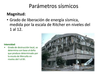 Parámetros sísmicosMagnitud:Grado de liberación de energía sísmica, medida por la escala de Ritcher en niveles del 1 al 12.Intensidad:Grado de destrucción local, se determina con base al daño que produce determinado por la escala de Mercallo en niveles del I al XII.