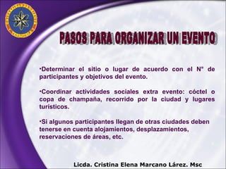 PASOS PARA ORGANIZAR UN EVENTO Determinar el sitio o lugar de acuerdo con el N° de participantes y objetivos del evento. Coordinar actividades sociales extra evento: cóctel o copa de champaña, recorrido por la ciudad y lugares turísticos. Si algunos participantes llegan de otras ciudades deben tenerse en cuenta alojamientos, desplazamientos, reservaciones de áreas, etc. Licda. Cristina Elena Marcano Lárez. Msc 
