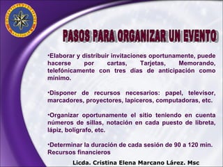 Elaborar y distribuir invitaciones oportunamente, puede hacerse por cartas, Tarjetas, Memorando, telefónicamente con tres días de anticipación como mínimo. Disponer de recursos necesarios: papel, televisor, marcadores, proyectores, lapiceros, computadoras, etc. Organizar oportunamente el sitio teniendo en cuenta números de sillas, notación en cada puesto de libreta, lápiz, bolígrafo, etc. Determinar la duración de cada sesión de 90 a 120 min. Recursos financieros  PASOS PARA ORGANIZAR UN EVENTO Licda. Cristina Elena Marcano Lárez. Msc 