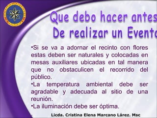 Si se va a adornar el recinto con flores estas deben ser naturales y colocadas en mesas auxiliares ubicadas en tal manera que no obstaculicen el recorrido del público. La temperatura ambiental debe ser agradable y adecuada al sitio de una reunión. La iluminación debe ser óptima. . Licda. Cristina Elena Marcano Lárez. Msc 