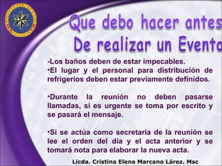 -Los baños deben de estar impecables. El lugar y el personal para distribución de refrigerios deben estar previamente definidos. Durante la reunión no deben pasarse llamadas, si es urgente se toma por escrito y se pasará el mensaje. Si se actúa como secretaria de la reunión se lee el orden del día y el acta anterior y se tomará nota para elaborar la nueva acta. Licda. Cristina Elena Marcano Lárez. Msc 