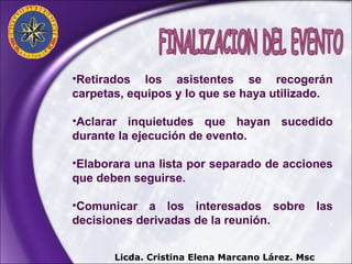Retirados los asistentes se recogerán carpetas, equipos y lo que se haya utilizado. Aclarar inquietudes que hayan sucedido durante la ejecución de evento. Elaborara una lista por separado de acciones que deben seguirse. Comunicar a los interesados sobre las decisiones derivadas de la reunión. FINALIZACION DEL EVENTO Licda. Cristina Elena Marcano Lárez. Msc 