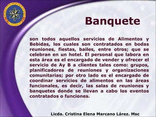 son todos aquellos servicios de Alimentos y Bebidas, los cuales son contratados en bodas reuniones, fiestas, bailes, entre otros; que se celebran en un hotel. El personal que labora en esta área es el encargado de vender y ofrecer el servicio de Ay B a clientes tales como: grupos, planificadores de reuniones y organizaciones comunitarias; por otro lado es el encargado de coordinar servicios de alimentos en las áreas funcionales, es decir, las salas de reuniones y banquetes donde se llevan a cabo los eventos contratados o funciones.  Licda. Cristina Elena Marcano Lárez. Msc Banquete 