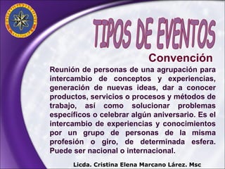 Reunión de personas de una agrupación para intercambio de conceptos y experiencias, generación de nuevas ideas, dar a conocer productos, servicios o procesos y métodos de trabajo, así como solucionar problemas específicos o celebrar algún aniversario. Es el intercambio de experiencias y conocimientos por un grupo de personas de la misma profesión o giro, de determinada esfera. Puede ser nacional o internacional. Convención TIPOS DE EVENTOS Licda. Cristina Elena Marcano Lárez. Msc 