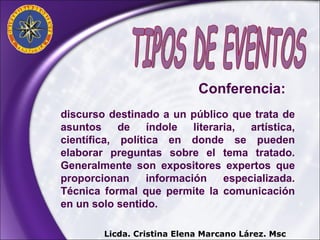 discurso destinado a un público que trata de asuntos de índole literaria, artística, científica, política en donde se pueden elaborar preguntas sobre el tema tratado. Generalmente son expositores expertos que proporcionan información especializada. Técnica formal que permite la comunicación en un solo sentido. Licda. Cristina Elena Marcano Lárez. Msc Conferencia:  TIPOS DE EVENTOS 