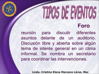 reunión para discutir diferentes asuntos delante de un auditorio. Discusión libre y abierta sobre algún tema de interés general en un clima informal. Se nombra un secretario para coordinar las intervenciones. TIPOS DE EVENTOS Foro  Licda. Cristina Elena Marcano Lárez. Msc 