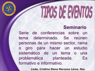 Serie de conferencias sobre un tema determinado. Se reúnen personas de un mismo sector, rama o giro para hacer un estudio sistemático de un tema o una problemática planteada. Es formativo e informativo. Licda. Cristina Elena Marcano Lárez. Msc Seminario   TIPOS DE EVENTOS 