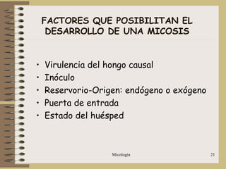Micología 21
FACTORES QUE POSIBILITAN EL
DESARROLLO DE UNA MICOSIS
• Virulencia del hongo causal
• Inóculo
• Reservorio-Origen: endógeno o exógeno
• Puerta de entrada
• Estado del huésped
 