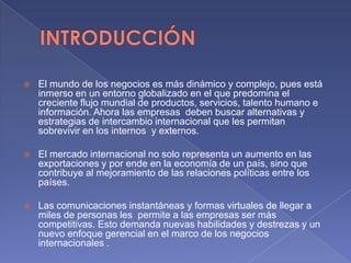  El mundo de los negocios es más dinámico y complejo, pues está
inmerso en un entorno globalizado en el que predomina el
creciente flujo mundial de productos, servicios, talento humano e
información. Ahora las empresas deben buscar alternativas y
estrategias de intercambio internacional que les permitan
sobrevivir en los internos y externos.
 El mercado internacional no solo representa un aumento en las
exportaciones y por ende en la economía de un país, sino que
contribuye al mejoramiento de las relaciones políticas entre los
países.
 Las comunicaciones instantáneas y formas virtuales de llegar a
miles de personas les permite a las empresas ser más
competitivas. Esto demanda nuevas habilidades y destrezas y un
nuevo enfoque gerencial en el marco de los negocios
internacionales .
 