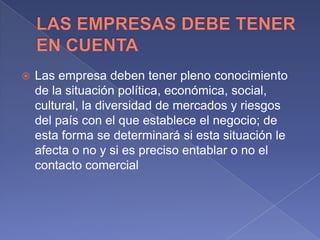  Las empresa deben tener pleno conocimiento
de la situación política, económica, social,
cultural, la diversidad de mercados y riesgos
del país con el que establece el negocio; de
esta forma se determinará si esta situación le
afecta o no y si es preciso entablar o no el
contacto comercial
 