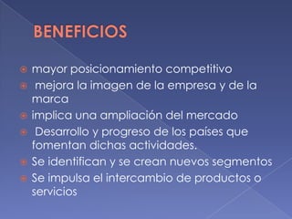  mayor posicionamiento competitivo
 mejora la imagen de la empresa y de la
marca
 implica una ampliación del mercado
 Desarrollo y progreso de los países que
fomentan dichas actividades.
 Se identifican y se crean nuevos segmentos
 Se impulsa el intercambio de productos o
servicios
 