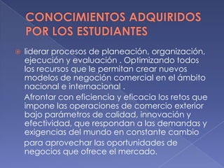  liderar procesos de planeación, organización,
ejecución y evaluación . Optimizando todos
los recursos que le permitan crear nuevos
modelos de negoción comercial en el ámbito
nacional e internacional .
Afrontar con eficiencia y eficacia los retos que
impone las operaciones de comercio exterior
bajo parámetros de calidad, innovación y
efectividad, que respondan a las demandas y
exigencias del mundo en constante cambio
para aprovechar las oportunidades de
negocios que ofrece el mercado.
 