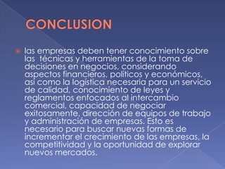  las empresas deben tener conocimiento sobre
las técnicas y herramientas de la toma de
decisiones en negocios, considerando
aspectos financieros, políticos y económicos,
así como la logística necesaria para un servicio
de calidad, conocimiento de leyes y
reglamentos enfocados al intercambio
comercial, capacidad de negociar
exitosamente, dirección de equipos de trabajo
y administración de empresas. Esto es
necesario para buscar nuevas formas de
incrementar el crecimiento de las empresas, la
competitividad y la oportunidad de explorar
nuevos mercados.
 