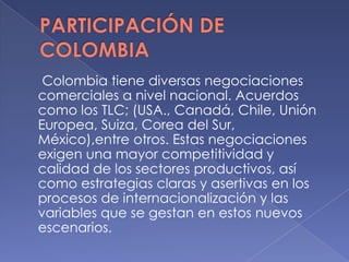 Colombia tiene diversas negociaciones
comerciales a nivel nacional. Acuerdos
como los TLC; (USA., Canadá, Chile, Unión
Europea, Suiza, Corea del Sur,
México),entre otros. Estas negociaciones
exigen una mayor competitividad y
calidad de los sectores productivos, así
como estrategias claras y asertivas en los
procesos de internacionalización y las
variables que se gestan en estos nuevos
escenarios.
 