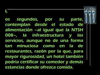 L
os    segundos,     por   su   parte,
contemplan desde el estado de
alimentación –al igual que la NTSH
008–, la infraestructura y los
servicios, aunque no de una forma
tan minuciosa como en la de
restaurantes, razón por la que, para
mayor rigurosidad, un hotel también
podría certificar su comedor y demás
estancias donde ofrezca comida.
 