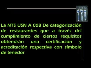 La NTS USN A 008 De categorización
de restaurantes que a través del
cumplimiento de ciertos requisitos
obtendrán    una    certificación y
acreditación respectiva con símbolo
de tenedor
 