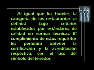 - Al igual que los hoteles, la
categoría de los restaurantes se
definirá        bajo      criterios
establecidos por estándares de
calidad en normas técnicas. El
cumplimiento de estos requisitos
les     permitirá    obtener     la
certificación y la acreditación
respectiva, con el uso del
símbolo del tenedor.
 