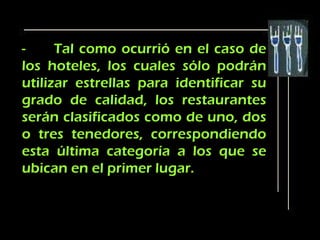 -     Tal como ocurrió en el caso de
los hoteles, los cuales sólo podrán
utilizar estrellas para identificar su
grado de calidad, los restaurantes
serán clasificados como de uno, dos
o tres tenedores, correspondiendo
esta última categoría a los que se
ubican en el primer lugar.
 