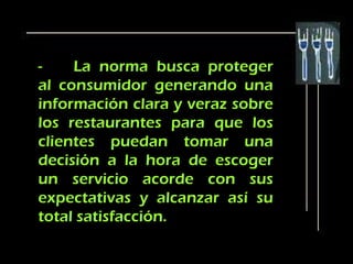 -    La norma busca proteger
al consumidor generando una
información clara y veraz sobre
los restaurantes para que los
clientes puedan tomar una
decisión a la hora de escoger
un servicio acorde con sus
expectativas y alcanzar así su
total satisfacción.
 