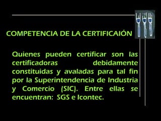 COMPETENCIA DE LA CERTIFICAIÓN

 Quienes pueden certificar son las
 certificadoras         debidamente
 constituidas y avaladas para tal fin
 por la Superintendencia de Industria
 y Comercio (SIC). Entre ellas se
 encuentran: SGS e Icontec.
 