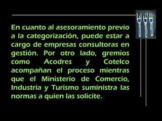 En cuanto al asesoramiento previo
a la categorización, puede estar a
cargo de empresas consultoras en
gestión. Por otro lado, gremios
como      Acodres     y      Cotelco
acompañan el proceso mientras
que el Ministerio de Comercio,
Industria y Turismo suministra las
normas a quien las solicite.
 