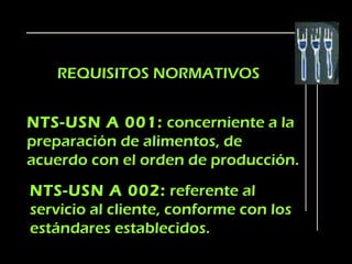 REQUISITOS NORMATIVOS


NTS-USN A 001: concerniente a la
preparación de alimentos, de
acuerdo con el orden de producción.
NTS-USN A 002: referente al
servicio al cliente, conforme con los
estándares establecidos.
 