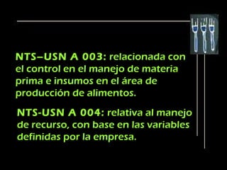 NTS–USN A 003: relacionada con
el control en el manejo de materia
prima e insumos en el área de
producción de alimentos.
NTS-USN A 004: relativa al manejo
de recurso, con base en las variables
definidas por la empresa.
 