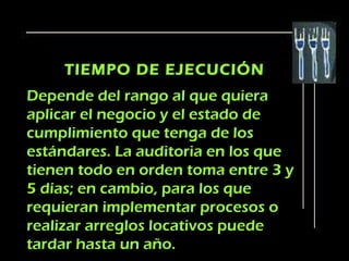 TIEMPO DE EJECUCIÓN
Depende del rango al que quiera
aplicar el negocio y el estado de
cumplimiento que tenga de los
estándares. La auditoria en los que
tienen todo en orden toma entre 3 y
5 días; en cambio, para los que
requieran implementar procesos o
realizar arreglos locativos puede
tardar hasta un año.
 