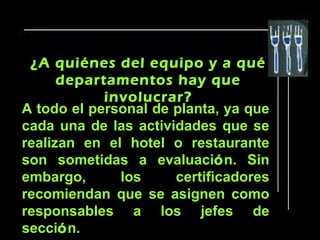 ¿A quiénes del equipo y a qué
      departamentos hay que
            involucrar?
A todo el personal de planta, ya que
cada una de las actividades que se
realizan en el hotel o restaurante
son sometidas a evaluación. Sin
embargo,      los     certificadores
recomiendan que se asignen como
responsables a los jefes de
sección.
 