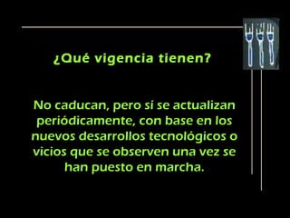 ¿Qué vigencia tienen?


No caducan, pero sí se actualizan
 periódicamente, con base en los
nuevos desarrollos tecnológicos o
vicios que se observen una vez se
      han puesto en marcha.
 