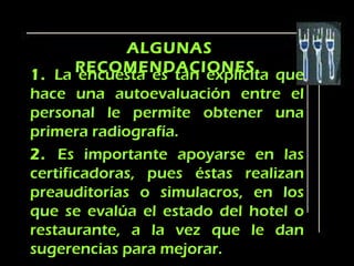 ALGUNAS
       RECOMENDACIONES. que
1. La encuesta es tan explícita
hace una autoevaluación entre el
personal le permite obtener una
primera radiografía.
2. Es importante apoyarse en las
certificadoras, pues éstas realizan
preauditorías o simulacros, en los
que se evalúa el estado del hotel o
restaurante, a la vez que le dan
sugerencias para mejorar.
 