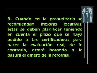 3. Cuando en la preauditoría se
recomiendan     mejoras     locativas,
éstas se deben planificar teniendo
en cuenta el plazo que se haya
pedido a las certificadoras para
hacer la evaluación real, de lo
contrario, estará botando a la
basura el dinero de la reforma.
 