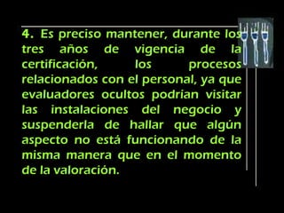 4. Es preciso mantener, durante los
tres años de vigencia de la
certificación,    los      procesos
relacionados con el personal, ya que
evaluadores ocultos podrían visitar
las instalaciones del negocio y
suspenderla de hallar que algún
aspecto no está funcionando de la
misma manera que en el momento
de la valoración.
 