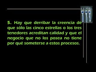 5. Hay que derribar la creencia de
que sólo las cinco estrellas o los tres
tenedores acreditan calidad y que el
negocio que no los posea no tiene
por qué someterse a estos procesos.
 