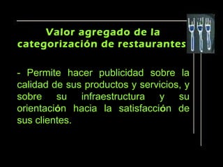 Valor agregado de la
categorización de restaurantes

- Permite hacer publicidad sobre la
calidad de sus productos y servicios, y
sobre su infraestructura y su
orientación hacia la satisfacción de
sus clientes.
 