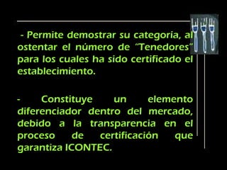 - Permite demostrar su categoría, al
ostentar el número de “Tenedores”
para los cuales ha sido certificado el
establecimiento.

-    Constituye    un      elemento
diferenciador dentro del mercado,
debido a la transparencia en el
proceso     de  certificación   que
garantiza ICONTEC.
 