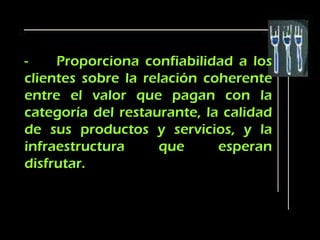 -    Proporciona confiabilidad a los
clientes sobre la relación coherente
entre el valor que pagan con la
categoría del restaurante, la calidad
de sus productos y servicios, y la
infraestructura      que     esperan
disfrutar.
 
