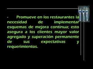 -   Promueve en los restaurantes la
necesidad       de     implementar
esquemas de mejora continua; esto
asegura a los clientes mayor valor
agregado y superación permanente
de      sus      expectativas     y
requerimientos.
 