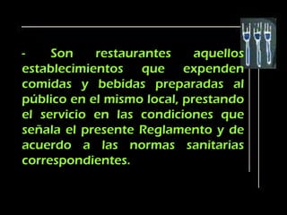 -    Son    restaurantes     aquellos
establecimientos que expenden
comidas y bebidas preparadas al
público en el mismo local, prestando
el servicio en las condiciones que
señala el presente Reglamento y de
acuerdo a las normas sanitarias
correspondientes.
 
