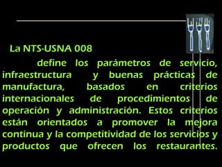 La NTS-USNA 008
        define los parámetros de servicio,
infraestructura    y buenas prácticas de
manufactura,      basados     en      criterios
internacionales    de    procedimientos      de
operación y administración. Estos criterios
están orientados a promover la mejora
continua y la competitividad de los servicios y
productos que ofrecen los restaurantes.
 