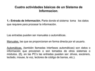 Cuatro actividades básicas de un Sistema de
Informacion:
1.- Entrada de Información. Parte donde el sistema toma los datos
que requiere para procesar la información.
Las entradas pueden ser manuales o automáticas.
Manuales, las que se proporcionan en forma directa por el usuario.
Automáticas, (también llamadas interfases automáticas) son datos o
información que provienen o son tomados de otros sistemas o
módulos. (Ej. en las PC’s las entradas pueden ser: drives, escáners,
teclado, mouse, la voz, lectores de código de barras, etc.).
 