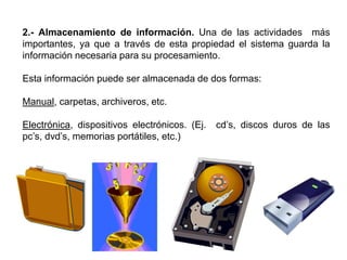2.- Almacenamiento de información. Una de las actividades más
importantes, ya que a través de esta propiedad el sistema guarda la
información necesaria para su procesamiento.
Esta información puede ser almacenada de dos formas:
Manual, carpetas, archiveros, etc.
Electrónica, dispositivos electrónicos. (Ej. cd’s, discos duros de las
pc’s, dvd’s, memorias portátiles, etc.)
 