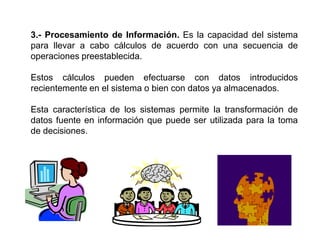 3.- Procesamiento de Información. Es la capacidad del sistema
para llevar a cabo cálculos de acuerdo con una secuencia de
operaciones preestablecida.
Estos cálculos pueden efectuarse con datos introducidos
recientemente en el sistema o bien con datos ya almacenados.
Esta característica de los sistemas permite la transformación de
datos fuente en información que puede ser utilizada para la toma
de decisiones.
 