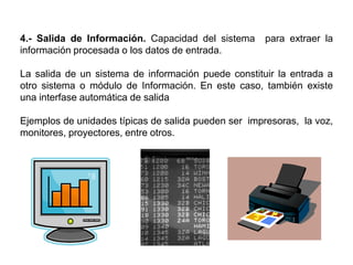 4.- Salida de Información. Capacidad del sistema para extraer la
información procesada o los datos de entrada.
La salida de un sistema de información puede constituir la entrada a
otro sistema o módulo de Información. En este caso, también existe
una interfase automática de salida
Ejemplos de unidades típicas de salida pueden ser impresoras, la voz,
monitores, proyectores, entre otros.
 
