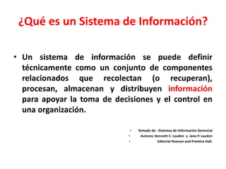 ¿Qué es un Sistema de Información?
• Un sistema de información se puede definir
técnicamente como un conjunto de componentes
relacionados que recolectan (o recuperan),
procesan, almacenan y distribuyen información
para apoyar la toma de decisiones y el control en
una organización.
• Tomado de : Sistemas de Información Gerencial
• Autores: Kenneth C. Laudon y Jane P. Laudon
• Editorial Pearson and Prentice Hall.
 