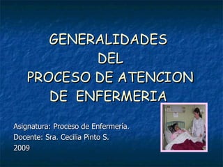 GENERALIDADES
           DEL
   PROCESO DE ATENCION
      DE ENFERMERIA

Asignatura: Proceso de Enfermería.
Docente: Sra. Cecilia Pinto S.
2009
 