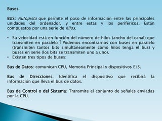 Buses
BUS: Autopista que permite el paso de información entre las principales
unidades del ordenador, y entre estas y los periféricos. Están
compuestos por una serie de hilos.
• Su velocidad está en función del número de hilos (ancho del canal) que
transmiten en paralelo Î Podemos encontrarnos con buses en paralelo
(transmiten tantos bits simultáneamente como hilos tenga el bus) y
buses en serie (los bits se transmiten uno a uno).
• Existen tres tipos de buses:
Bus de Datos: comunican CPU, Memoria Principal y dispositivos E/S.
Bus de Direcciones: Identifica el dispositivo que recibirá la
información que lleva el bus de datos.
Bus de Control o del Sistema: Transmite el conjunto de señales enviadas
por la CPU.
 