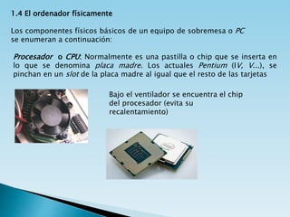 1.4 El ordenador físicamente
Los componentes físicos básicos de un equipo de sobremesa o PC
se enumeran a continuación:
Procesador o CPU: Normalmente es una pastilla o chip que se inserta en
lo que se denomina placa madre. Los actuales Pentium (IV, V...), se
pinchan en un slot de la placa madre al igual que el resto de las tarjetas
Bajo el ventilador se encuentra el chip
del procesador (evita su
recalentamiento)
 